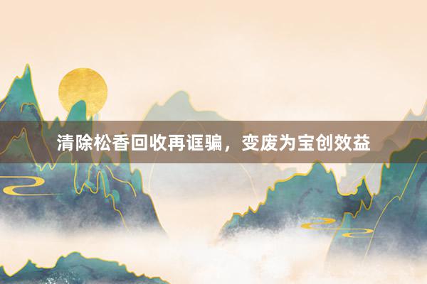 清除松香回收再诓骗，变废为宝创效益