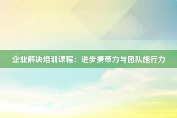 企业解决培训课程：进步携带力与团队施行力