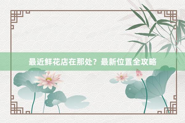 最近鲜花店在那处？最新位置全攻略