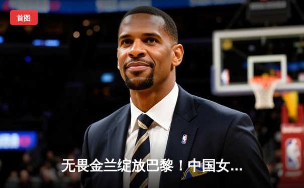 无畏金兰绽放巴黎！中国女篮加时险胜日本夺奥运开门红