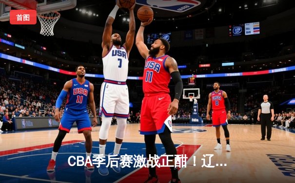 CBA季后赛激战正酣！辽宁本钢加时险胜广东宏远，赵继伟砍下33分率队夺赛点