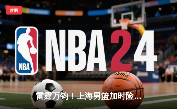 雷霆万钧！上海男篮加时险胜广东，王哲林狂砍38分创赛季新高