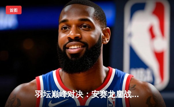 羽坛巅峰对决：安赛龙鏖战三局险胜石宇奇，丹麦公开赛男单决赛上演经典逆转