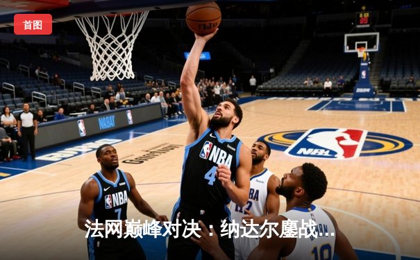 法网巅峰对决：纳达尔鏖战五盘险胜德约科维奇，晋级四强剑指第14冠