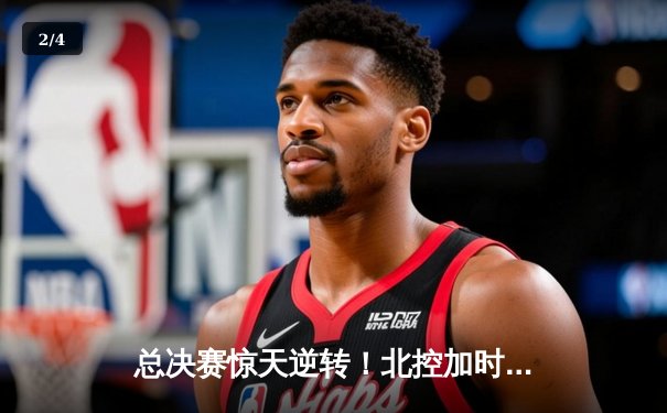 总决赛惊天逆转！北控加时险胜广东夺队史首冠 - 2