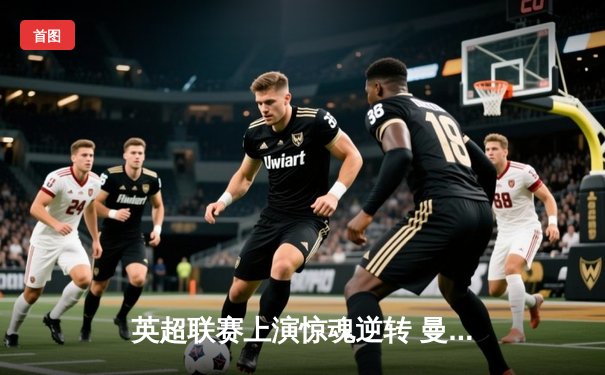 英超联赛上演惊魂逆转 曼城3-2绝杀热刺重登榜首