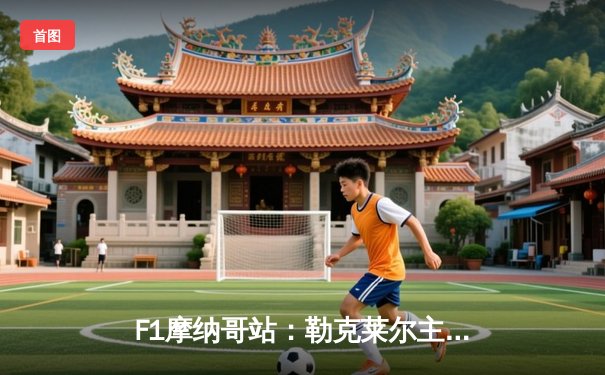 F1摩纳哥站：勒克莱尔主场圆梦 法拉利策略制胜终结冠军荒