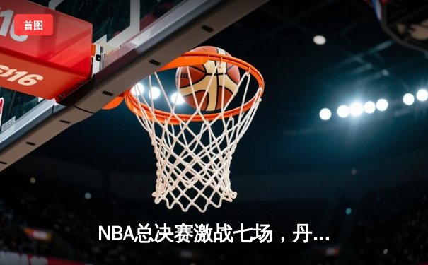 NBA总决赛激战七场，丹佛掘金险胜波士顿凯尔特人首夺总冠军