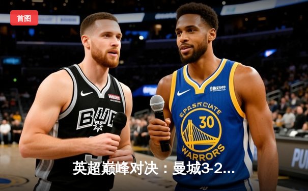 英超巅峰对决：曼城3-2逆转阿森纳，哈兰德双响锁定关键三分