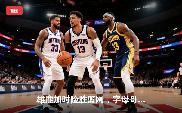 雄鹿加时险胜篮网，字母哥44分主宰关键时刻