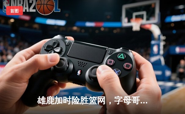 雄鹿加时险胜篮网，字母哥44分主宰关键时刻